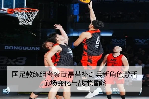 国足教练组考察武磊替补奇兵新角色激活前场变化与战术潜能